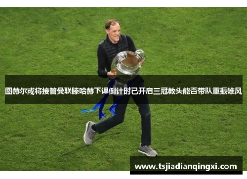 图赫尔或将接管曼联滕哈赫下课倒计时已开启三冠教头能否带队重振雄风