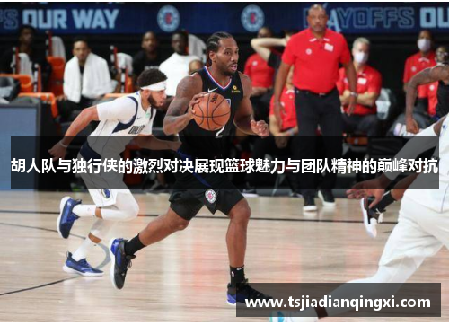 胡人队与独行侠的激烈对决展现篮球魅力与团队精神的巅峰对抗