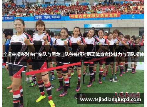 全运会精彩对决广东队与黑龙江队争锋相对展现体育竞技魅力与团队精神